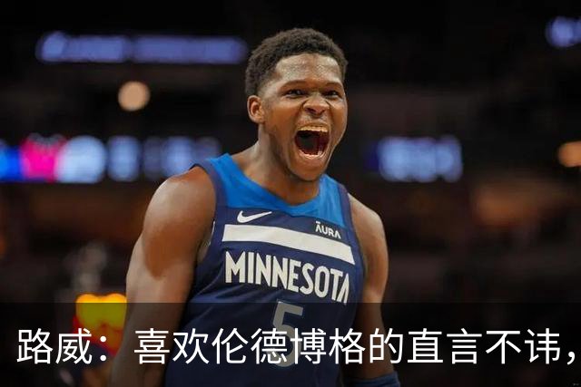 路威：喜欢伦德博格的直言不讳，NBA需要这样真实的球员